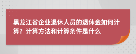 黑龙江省企业退休人员的退休金如何计算？计算方法和计算条件是什么