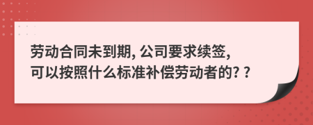勞動(dòng)合同未到期, 公司要求續(xù)簽, 可以按照什么標(biāo)準(zhǔn)補(bǔ)償勞動(dòng)者的? ?