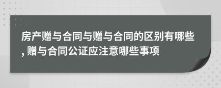 房產贈與合同與贈與合同的區(qū)別有哪些, 贈與合同公證應注意哪些事項