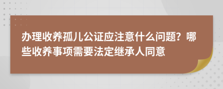 辦理收養(yǎng)孤兒公證應(yīng)注意什么問題？哪些收養(yǎng)事項需要法定繼承人同意