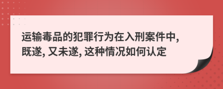 運(yùn)輸毒品的犯罪行為在入刑案件中, 既遂, 又未遂, 這種情況如何認(rèn)定