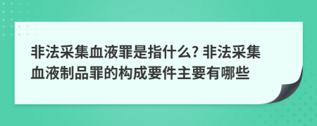 非法采集血液罪是指什么? 非法采集血液制品罪的構(gòu)成要件主要有哪些