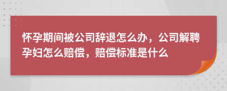 懷孕期間被公司辭退怎么辦，公司解聘孕婦怎么賠償，賠償標準是什么