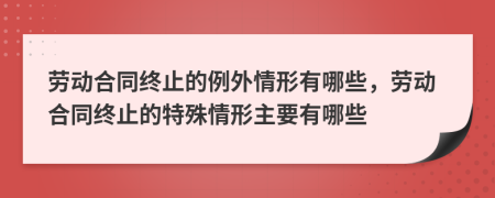 劳动合同终止的例外情形有哪些，劳动合同终止的特殊情形主要有哪些