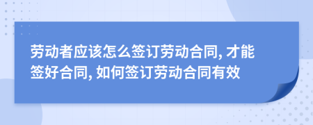 勞動(dòng)者應(yīng)該怎么簽訂勞動(dòng)合同, 才能簽好合同, 如何簽訂勞動(dòng)合同有效