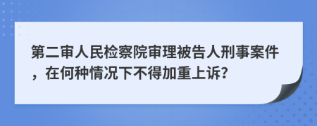 第二審人民檢察院審理被告人刑事案件，在何種情況下不得加重上訴？