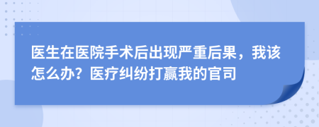 醫(yī)生在醫(yī)院手術(shù)后出現(xiàn)嚴重后果，我該怎么辦？醫(yī)療糾紛打贏我的官司
