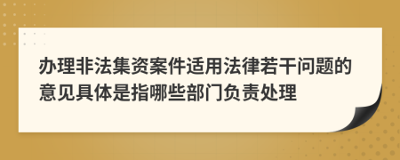 辦理非法集資案件適用法律若干問題的意見具體是指哪些部門負(fù)責(zé)處理