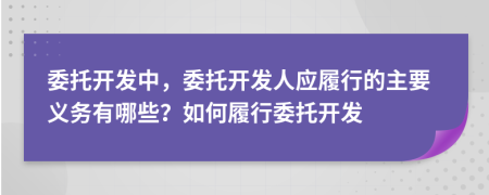 委托開(kāi)發(fā)中，委托開(kāi)發(fā)人應(yīng)履行的主要義務(wù)有哪些？如何履行委托開(kāi)發(fā)
