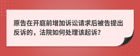 原告在開(kāi)庭前增加訴訟請(qǐng)求后被告提出反訴的，法院如何處理該起訴？
