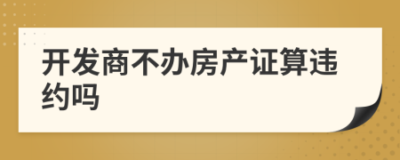 開(kāi)發(fā)商不辦房產(chǎn)證算違約嗎