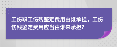 工傷職工傷殘鑒定費(fèi)用由誰(shuí)承擔(dān)，工傷傷殘鑒定費(fèi)用應(yīng)當(dāng)由誰(shuí)來(lái)承擔(dān)？