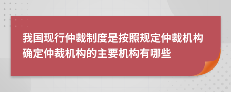 我國現(xiàn)行仲裁制度是按照規(guī)定仲裁機(jī)構(gòu)確定仲裁機(jī)構(gòu)的主要機(jī)構(gòu)有哪些