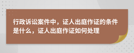 行政訴訟案件中，證人出庭作證的條件是什么，證人出庭作證如何處理