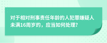 對(duì)于相對(duì)刑事責(zé)任年齡的人犯罪嫌疑人未滿16周歲的，應(yīng)當(dāng)如何處理？