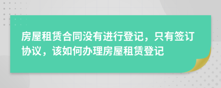 房屋租賃合同沒(méi)有進(jìn)行登記，只有簽訂協(xié)議，該如何辦理房屋租賃登記