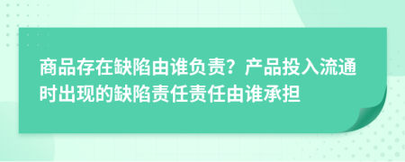 商品存在缺陷由誰負責？產(chǎn)品投入流通時出現(xiàn)的缺陷責任責任由誰承擔