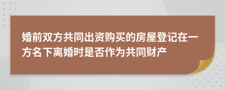 婚前雙方共同出資購買的房屋登記在一方名下離婚時是否作為共同財產(chǎn)