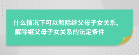 什么情況下可以解除繼父母子女關(guān)系, 解除繼父母子女關(guān)系的法定條件