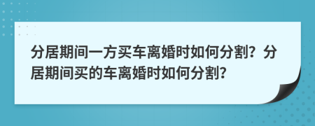 分居期間一方買車離婚時如何分割？分居期間買的車離婚時如何分割？