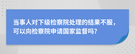 當(dāng)事人對(duì)下級(jí)檢察院處理的結(jié)果不服，可以向檢察院申請(qǐng)國(guó)家監(jiān)督嗎？