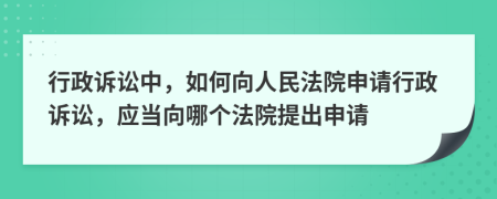 行政訴訟中，如何向人民法院申請行政訴訟，應(yīng)當(dāng)向哪個法院提出申請