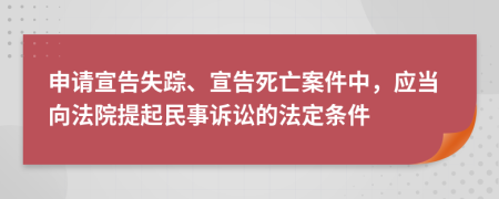 申請宣告失蹤、宣告死亡案件中，應(yīng)當向法院提起民事訴訟的法定條件