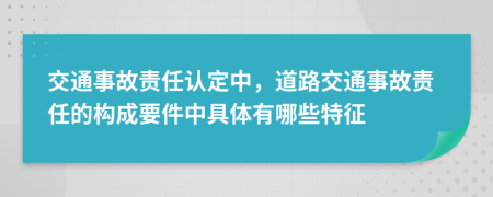 交通事故責(zé)任認(rèn)定中，道路交通事故責(zé)任的構(gòu)成要件中具體有哪些特征