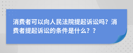 消費者可以向人民法院提起訴訟嗎？消費者提起訴訟的條件是什么？？