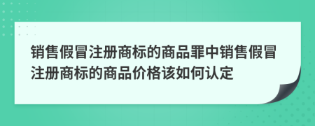 銷售假冒注冊(cè)商標(biāo)的商品罪中銷售假冒注冊(cè)商標(biāo)的商品價(jià)格該如何認(rèn)定
