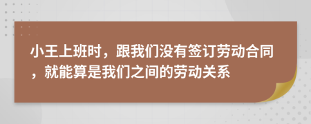 小王上班時(shí)，跟我們沒有簽訂勞動(dòng)合同，就能算是我們之間的勞動(dòng)關(guān)系