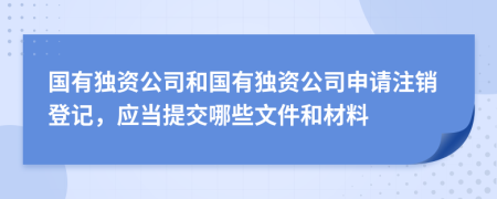 國有獨資公司和國有獨資公司申請注銷登記，應當提交哪些文件和材料
