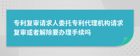 專利復(fù)審請(qǐng)求人委托專利代理機(jī)構(gòu)請(qǐng)求復(fù)審或者解除要辦理手續(xù)嗎