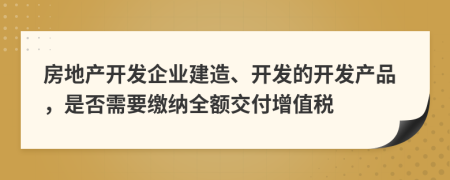 房地產(chǎn)開發(fā)企業(yè)建造、開發(fā)的開發(fā)產(chǎn)品，是否需要繳納全額交付增值稅