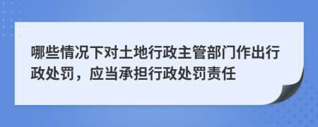 哪些情況下對土地行政主管部門作出行政處罰，應(yīng)當(dāng)承擔(dān)行政處罰責(zé)任
