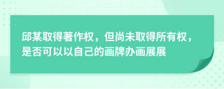 邱某取得著作權(quán)，但尚未取得所有權(quán)，是否可以以自己的畫牌辦畫展展
