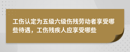 工傷認定為五級六級傷殘勞動者享受哪些待遇，工傷殘疾人應享受哪些