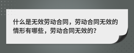 什么是無效勞動合同，勞動合同無效的情形有哪些，勞動合同無效的？