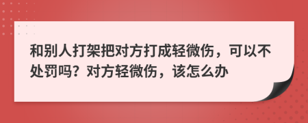 和別人打架把對(duì)方打成輕微傷，可以不處罰嗎？對(duì)方輕微傷，該怎么辦