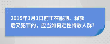2015年1月1日前正在服刑、釋放后又犯罪的，應(yīng)當(dāng)如何定性特赦人群？