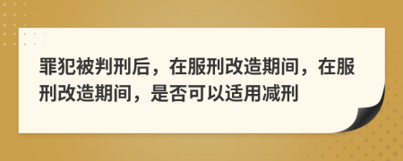 罪犯被判刑后，在服刑改造期間，在服刑改造期間，是否可以適用減刑