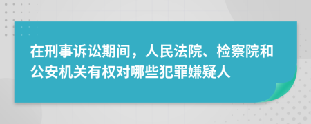 在刑事訴訟期間，人民法院、檢察院和公安機(jī)關(guān)有權(quán)對(duì)哪些犯罪嫌疑人