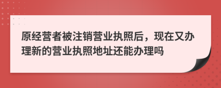 原經營者被注銷營業(yè)執(zhí)照后，現在又辦理新的營業(yè)執(zhí)照地址還能辦理嗎