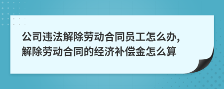 公司違法解除勞動合同員工怎么辦, 解除勞動合同的經(jīng)濟補償金怎么算