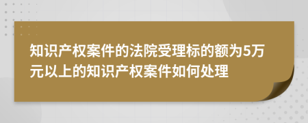 知識產(chǎn)權(quán)案件的法院受理標(biāo)的額為5萬元以上的知識產(chǎn)權(quán)案件如何處理