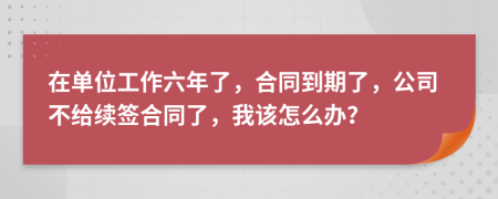 在单位工作六年了，合同到期了，公司不给续签合同了，我该怎么办？