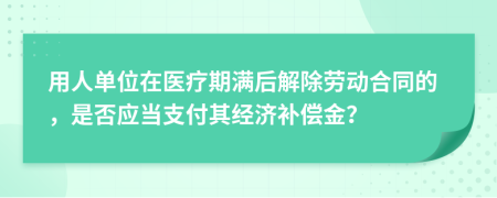 用人單位在醫(yī)療期滿后解除勞動合同的，是否應(yīng)當(dāng)支付其經(jīng)濟補償金？