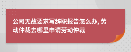 公司無故要求寫辭職報(bào)告怎么辦, 勞動(dòng)仲裁去哪里申請(qǐng)勞動(dòng)仲裁