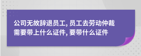 公司無故辭退員工, 員工去勞動仲裁需要帶上什么證件, 要帶什么證件