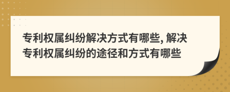專利權(quán)屬糾紛解決方式有哪些, 解決專利權(quán)屬糾紛的途徑和方式有哪些